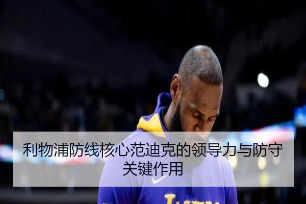 利物浦防线核心范迪克的领导力与防守关键作用（loljiangcai）